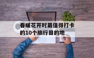 春暖花开时最值得打卡的10个旅行目的地