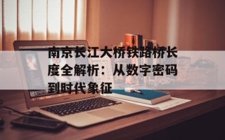 南京长江大桥铁路桥长度全解析：从数字密码到时代象征