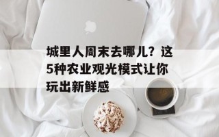 城里人周末去哪儿？这5种农业观光模式让你玩出新鲜感