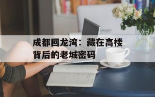 成都回龙湾：藏在高楼背后的老城密码