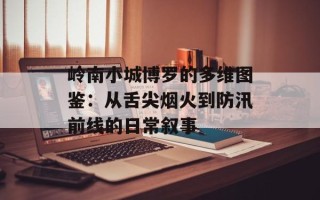 岭南小城博罗的多维图鉴：从舌尖烟火到防汛前线的日常叙事