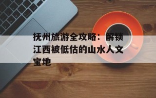 抚州旅游全攻略：解锁江西被低估的山水人文宝地