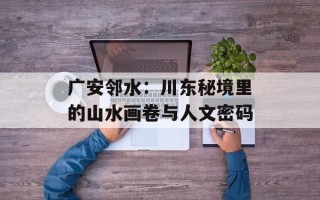 广安邻水：川东秘境里的山水画卷与人文密码