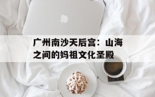 广州南沙天后宫：山海之间的妈祖文化圣殿