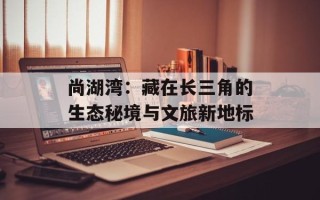 尚湖湾：藏在长三角的生态秘境与文旅新地标
