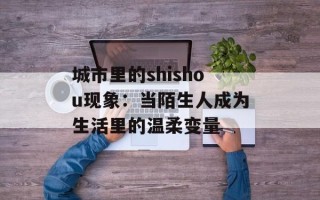 城市里的shishou现象：当陌生人成为生活里的温柔变量