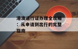 港澳通行证办理全攻略：从申请到出行的完整指南