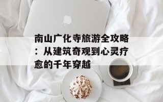 南山广化寺旅游全攻略：从建筑奇观到心灵疗愈的千年穿越