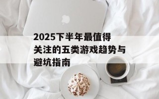 2025下半年最值得关注的五类游戏趋势与避坑指南
