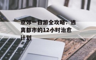 京郊一日游全攻略：逃离都市的12小时治愈计划