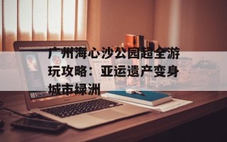 广州海心沙公园超全游玩攻略：亚运遗产变身城市绿洲