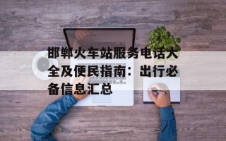 邯郸火车站服务电话大全及便民指南：出行必备信息汇总