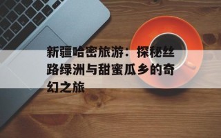 新疆哈密旅游：探秘丝路绿洲与甜蜜瓜乡的奇幻之旅