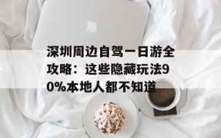 深圳周边自驾一日游全攻略：这些隐藏玩法90%本地人都不知道