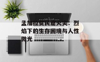 孟加拉贫民窟火灾：烈焰下的生存困境与人性微光
