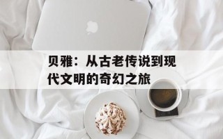 贝雅：从古老传说到现代文明的奇幻之旅