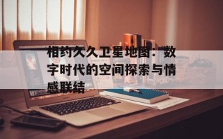 相约久久卫星地图：数字时代的空间探索与情感联结