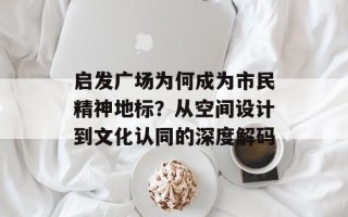 启发广场为何成为市民精神地标？从空间设计到文化认同的深度解码