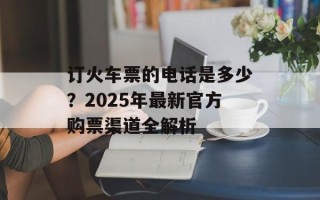 订火车票的电话是多少？2025年最新官方购票渠道全解析