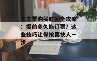 火车票购买时间全攻略：提前多久能订票？这些技巧让你抢票快人一步