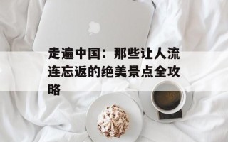走遍中国：那些让人流连忘返的绝美景点全攻略
