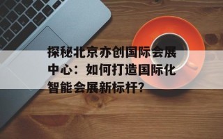 探秘北京亦创国际会展中心：如何打造国际化智能会展新标杆？