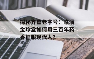 探秘齐鲁老字号：临淄金珍堂如何用三百年药香征服现代人？