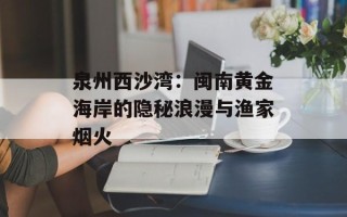 泉州西沙湾：闽南黄金海岸的隐秘浪漫与渔家烟火