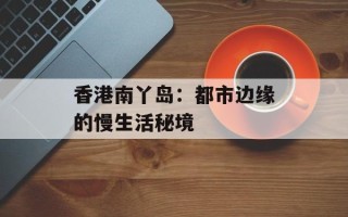 香港南丫岛：都市边缘的慢生活秘境