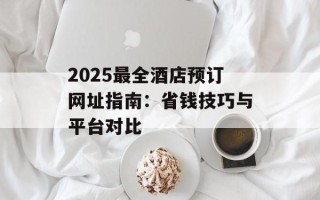 2025最全酒店预订网址指南：省钱技巧与平台对比