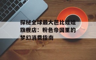 探秘全球最大芭比娃娃旗舰店：粉色帝国里的梦幻消费指南