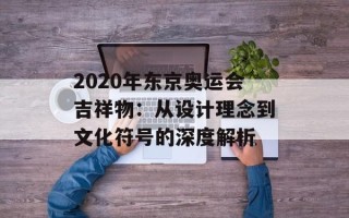 2020年东京奥运会吉祥物：从设计理念到文化符号的深度解析