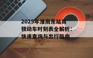 2025年淮南东站高铁动车时刻表全解析：快速查询与出行指南