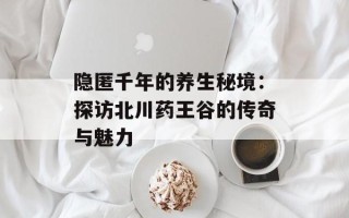 隐匿千年的养生秘境：探访北川药王谷的传奇与魅力
