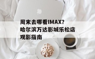 周末去哪看IMAX？哈尔滨万达影城乐松店观影指南