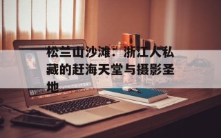 松兰山沙滩：浙江人私藏的赶海天堂与摄影圣地