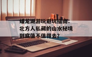 蟠龙湖游玩避坑指南：北方人私藏的山水秘境到底值不值得去？