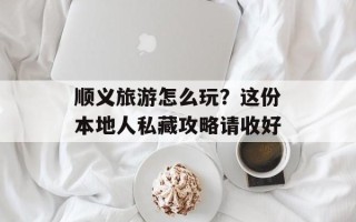 顺义旅游怎么玩？这份本地人私藏攻略请收好