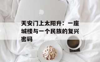 天安门上太阳升：一座城楼与一个民族的复兴密码