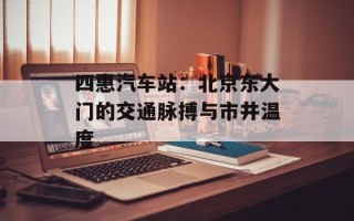 四惠汽车站：北京东大门的交通脉搏与市井温度