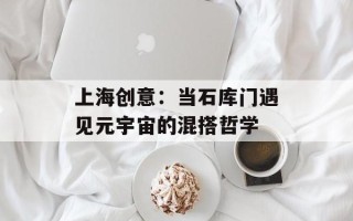 上海创意：当石库门遇见元宇宙的混搭哲学