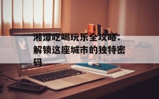 湘潭吃喝玩乐全攻略：解锁这座城市的独特密码