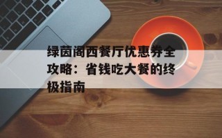 绿茵阁西餐厅优惠券全攻略：省钱吃大餐的终极指南