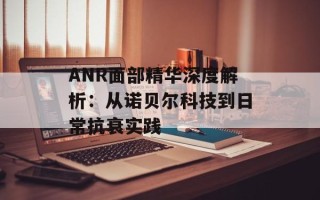 ANR面部精华深度解析：从诺贝尔科技到日常抗衰实践