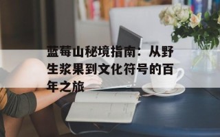 蓝莓山秘境指南：从野生浆果到文化符号的百年之旅