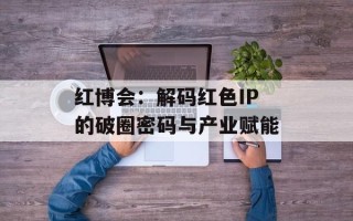 红博会：解码红色IP的破圈密码与产业赋能