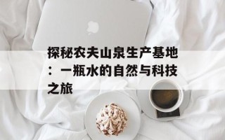 探秘农夫山泉生产基地：一瓶水的自然与科技之旅