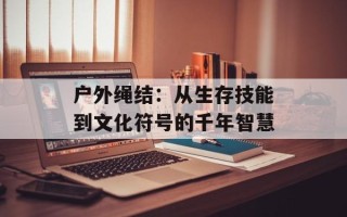 户外绳结：从生存技能到文化符号的千年智慧
