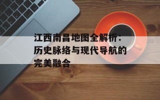 江西南昌地图全解析：历史脉络与现代导航的完美融合