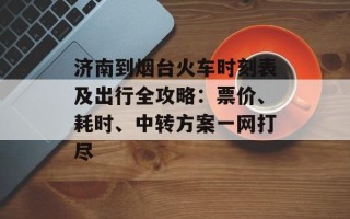 济南到烟台火车时刻表及出行全攻略：票价、耗时、中转方案一网打尽